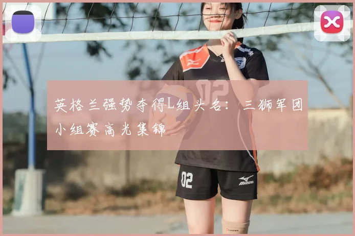 英格兰强势夺得L组头名：三狮军团小组赛高光集锦