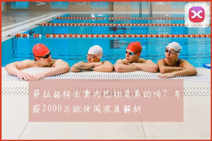 萨拉赫转会费内巴切是真的吗?年薪2000万欧传闻深度解析