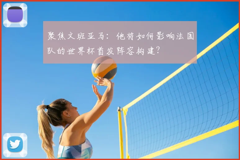 聚焦文班亚马:他将如何影响法国队的世界杯首发阵容构建?