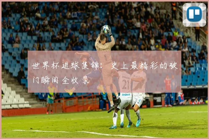 世界杯进球集锦：史上最精彩的破门瞬间全收录