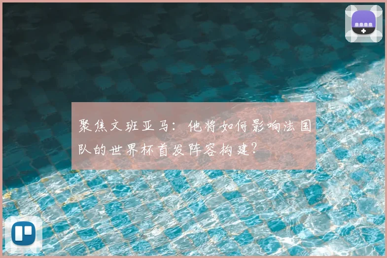 聚焦文班亚马：他将如何影响法国队的世界杯首发阵容构建？
