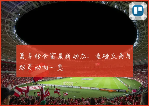夏季转会窗最新动态：重磅交易与球员动向一览