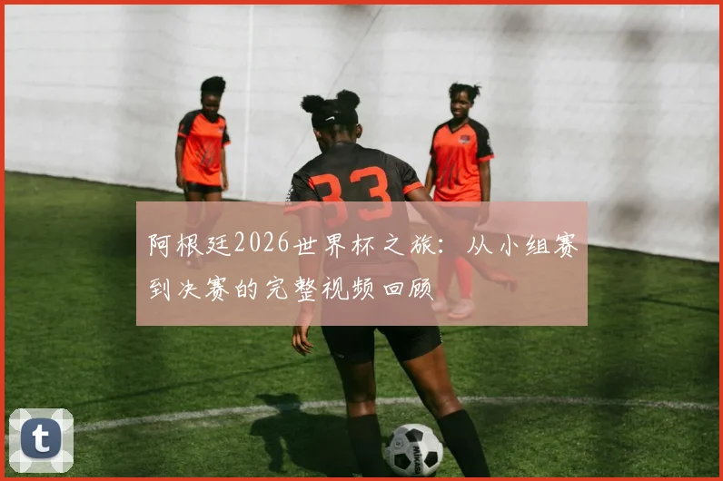 阿根廷2026世界杯之旅：从小组赛到决赛的完整视频回顾