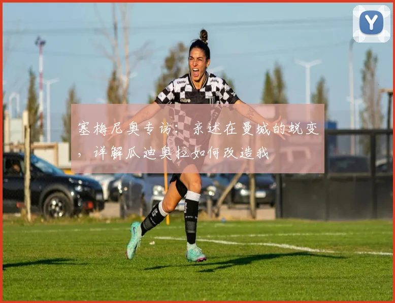 塞梅尼奥专访：亲述在曼城的蜕变，详解瓜迪奥拉如何改造我