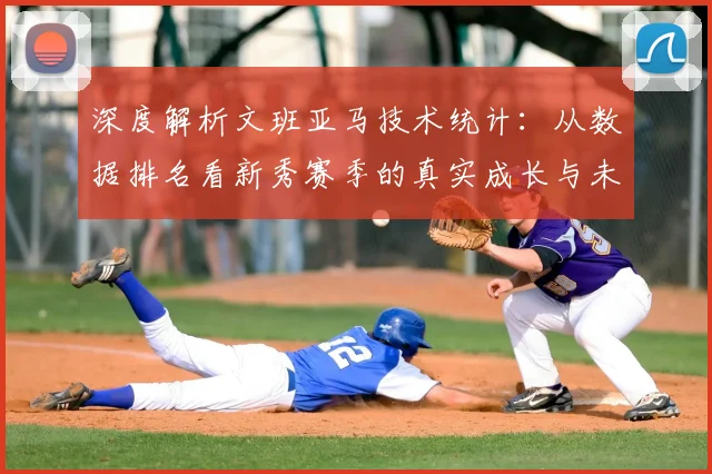 深度解析文班亚马技术统计:从数据排名看新秀赛季的真实成长与未来潜力