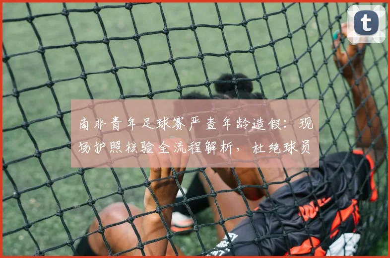 南非青年足球赛严查年龄造假:现场护照核验全流程解析,杜绝球员改龄参赛