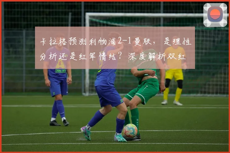 卡拉格预测利物浦2-1曼联,是理性分析还是红军情结?深度解析双红会赛前看点