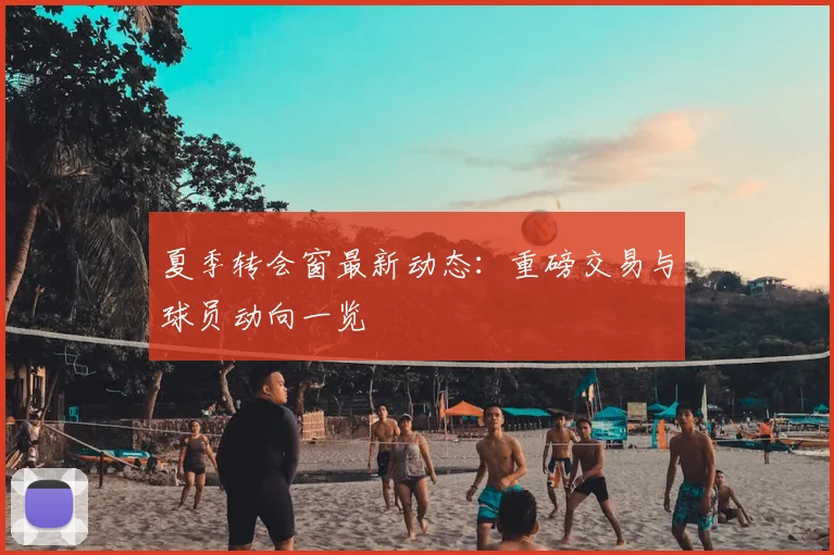 夏季转会窗最新动态：重磅交易与球员动向一览