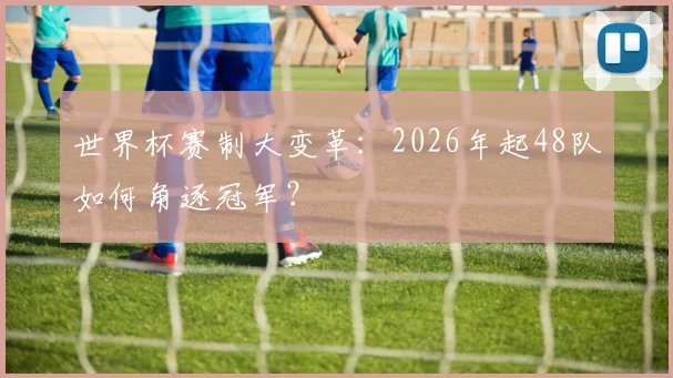 世界杯赛制大变革：2026年起48队如何角逐冠军？